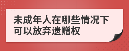 未成年人在哪些情况下可以放弃遗赠权