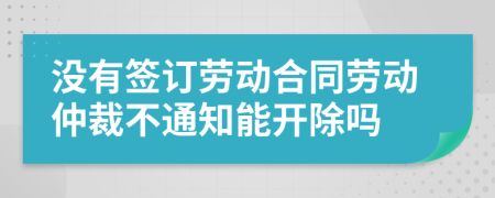 没有签订劳动合同劳动仲裁不通知能开除吗