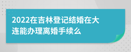 2022在吉林登记结婚在大连能办理离婚手续么