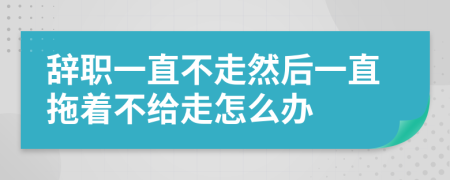 辞职一直不走然后一直拖着不给走怎么办