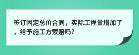 签订固定总价合同，实际工程量增加了，给予施工方索赔吗？