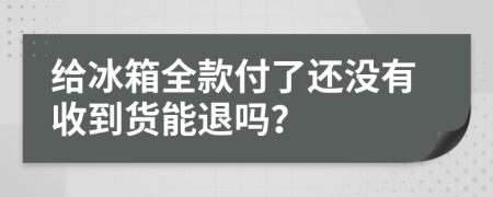 给冰箱全款付了还没有收到货能退吗？