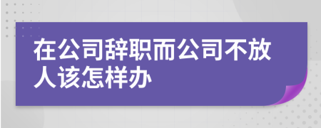 在公司辞职而公司不放人该怎样办