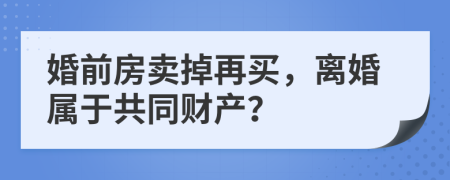 婚前房卖掉再买，离婚属于共同财产？