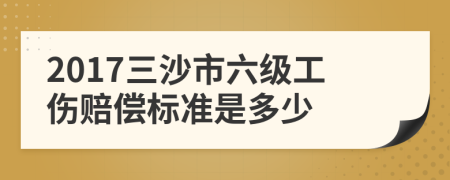 2017三沙市六级工伤赔偿标准是多少