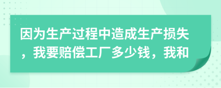 因为生产过程中造成生产损失，我要赔偿工厂多少钱，我和