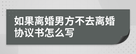 如果离婚男方不去离婚协议书怎么写