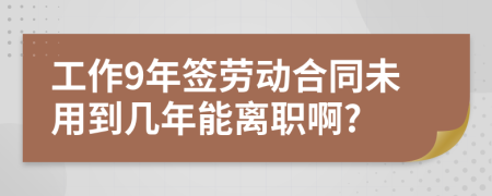 工作9年签劳动合同未用到几年能离职啊?