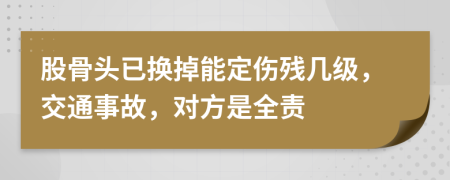 股骨头已换掉能定伤残几级，交通事故，对方是全责