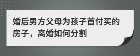 婚后男方父母为孩子首付买的房子，离婚如何分割