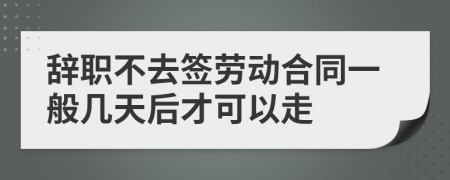 辞职不去签劳动合同一般几天后才可以走