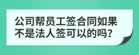 公司帮员工签合同如果不是法人签可以的吗？