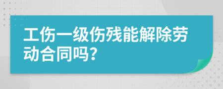 工伤一级伤残能解除劳动合同吗？