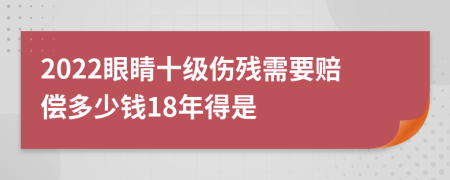 2022眼睛十级伤残需要赔偿多少钱18年得是