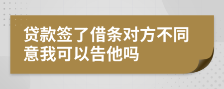 贷款签了借条对方不同意我可以告他吗