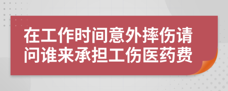 在工作时间意外摔伤请问谁来承担工伤医药费