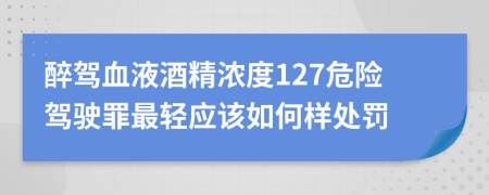 醉驾血液酒精浓度127危险驾驶罪最轻应该如何样处罚