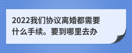 2022我们协议离婚都需要什么手续。要到哪里去办