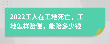 2022工人在工地死亡，工地怎样赔偿，能陪多少钱