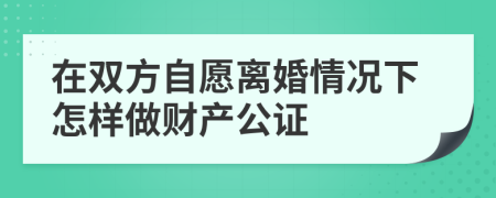 在双方自愿离婚情况下怎样做财产公证