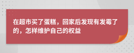 在超市买了蛋糕，回家后发现有发霉了的，怎样维护自己的权益