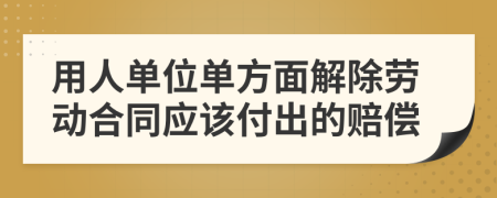 用人单位单方面解除劳动合同应该付出的赔偿