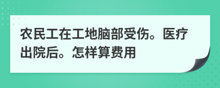 农民工在工地脑部受伤。医疗出院后。怎样算费用