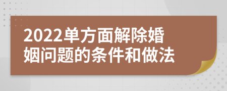 2022单方面解除婚姻问题的条件和做法