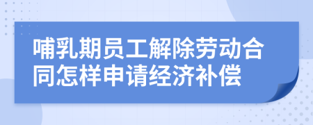 哺乳期员工解除劳动合同怎样申请经济补偿