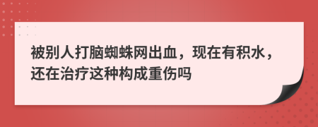 被别人打脑蜘蛛网出血，现在有积水，还在治疗这种构成重伤吗