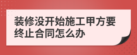 装修没开始施工甲方要终止合同怎么办