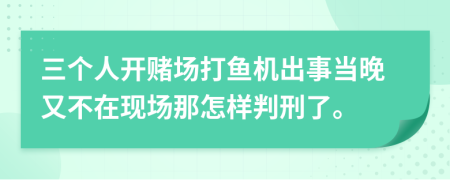 三个人开赌场打鱼机出事当晚又不在现场那怎样判刑了。