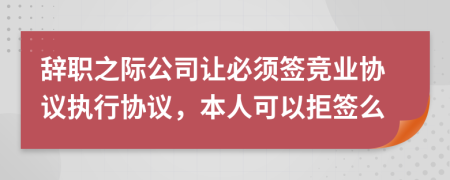 辞职之际公司让必须签竞业协议执行协议，本人可以拒签么