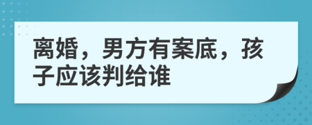 离婚，男方有案底，孩子应该判给谁