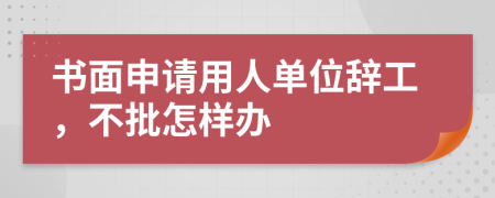 书面申请用人单位辞工，不批怎样办