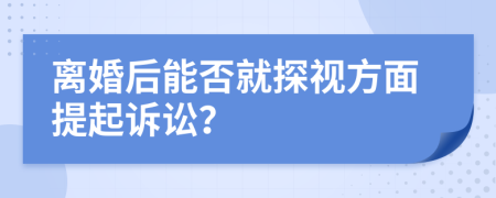 离婚后能否就探视方面提起诉讼？