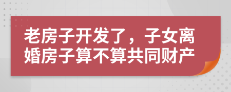 老房子开发了，子女离婚房子算不算共同财产