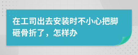 在工司出去安装时不小心把脚砸骨折了，怎样办