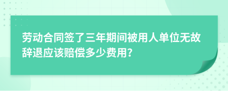 劳动合同签了三年期间被用人单位无故辞退应该赔偿多少费用？