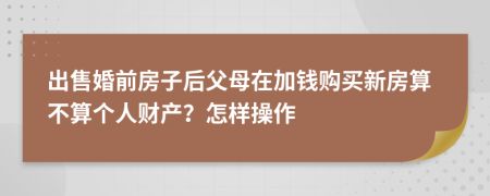 出售婚前房子后父母在加钱购买新房算不算个人财产？怎样操作