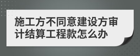 施工方不同意建设方审计结算工程款怎么办