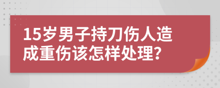 15岁男子持刀伤人造成重伤该怎样处理？