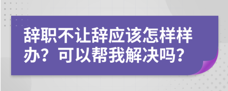 辞职不让辞应该怎样样办？可以帮我解决吗？