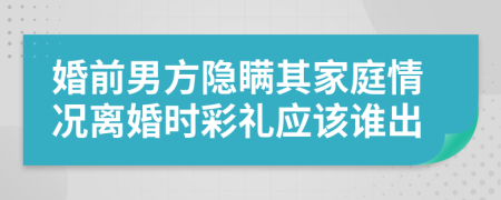 婚前男方隐瞒其家庭情况离婚时彩礼应该谁出