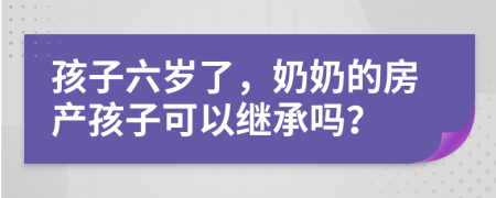 孩子六岁了，奶奶的房产孩子可以继承吗？