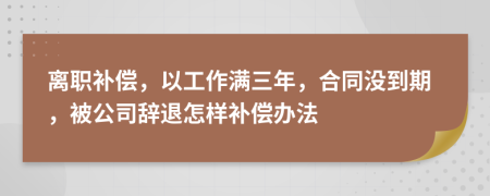 离职补偿，以工作满三年，合同没到期，被公司辞退怎样补偿办法