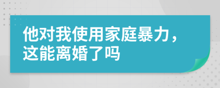 他对我使用家庭暴力，这能离婚了吗