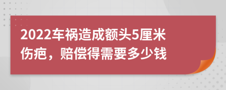 2022车祸造成额头5厘米伤疤，赔偿得需要多少钱