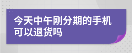 今天中午刚分期的手机可以退货吗