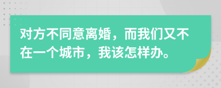 对方不同意离婚，而我们又不在一个城市，我该怎样办。